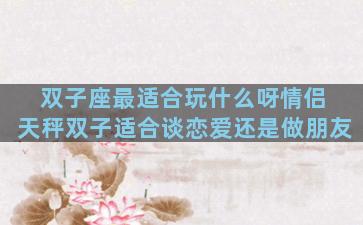 双子座最适合玩什么呀情侣 天秤双子适合谈恋爱还是做朋友